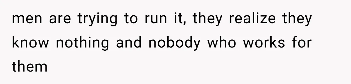 men are trying to run it, they realize they know nothing and nobody who works for them