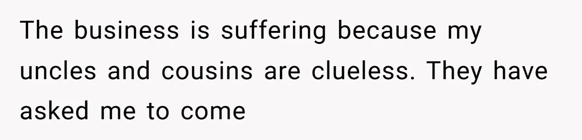 The business is suffering because my uncles and cousins are clueless. They have asked me to come