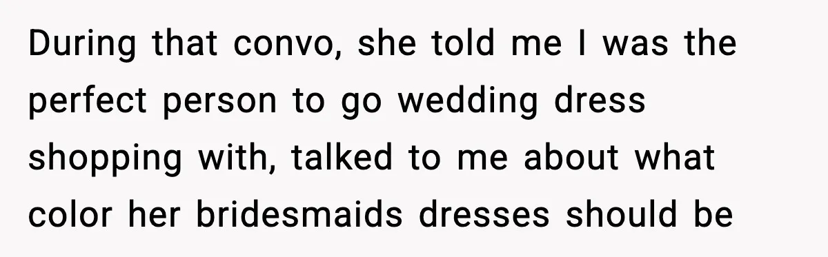 During that convo, she told me I was the perfect person to go wedding dress shopping with, talked to me about what color her bridesmaids dresses should be