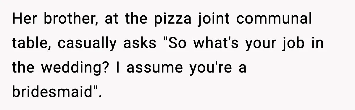 Her brother, at the pizza joint communal table, casually asks "So what's your job in the wedding? I assume you're a bridesmaid".