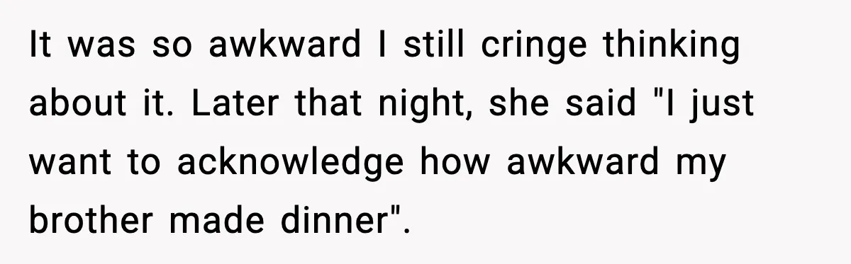 It was so awkward I still cringe thinking about it. Later that night, she said "I just want to acknowledge how awkward my brother made dinner".