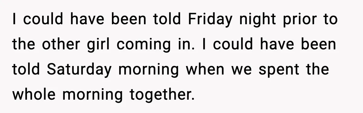 I could have been told Friday night prior to the other girl coming in. I could have been told Saturday morning when we spent the whole morning together.