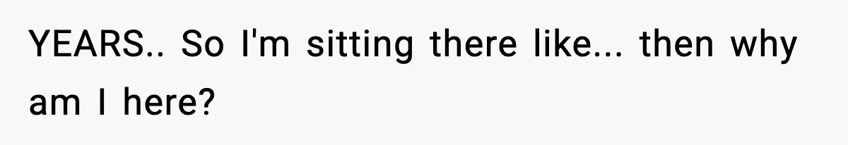 YEARS.. So I'm sitting there like... then why am I here?