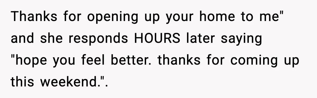 Thanks for opening up your home to me" and she responds HOURS later saying "hope you feel better. thanks for coming up this weekend.".