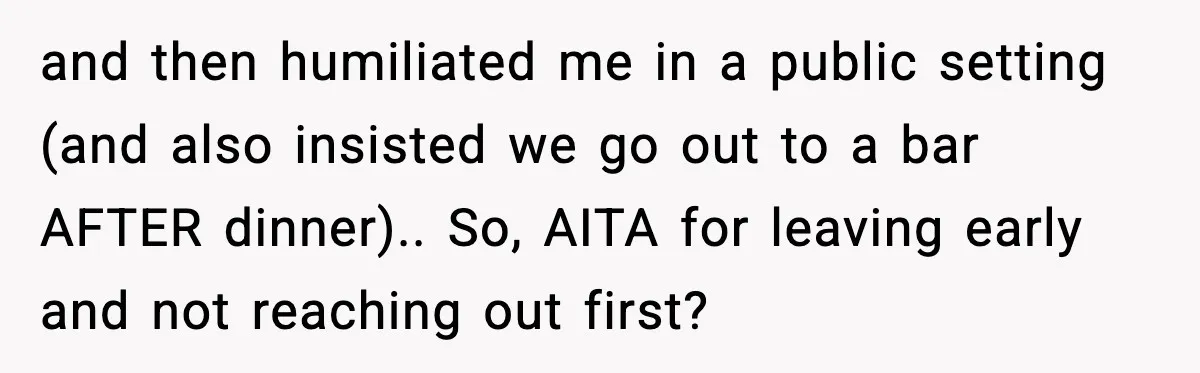 and then humiliated me in a public setting (and also insisted we go out to a bar AFTER dinner).. So, AITA for leaving early and not reaching out first?