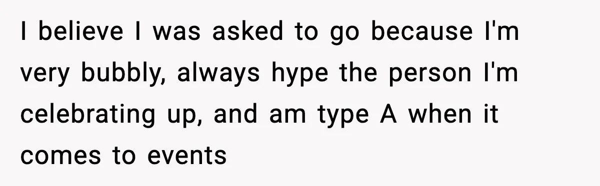 I believe I was asked to go because I'm very bubbly, always hype the person I'm celebrating up, and am type A when it comes to events