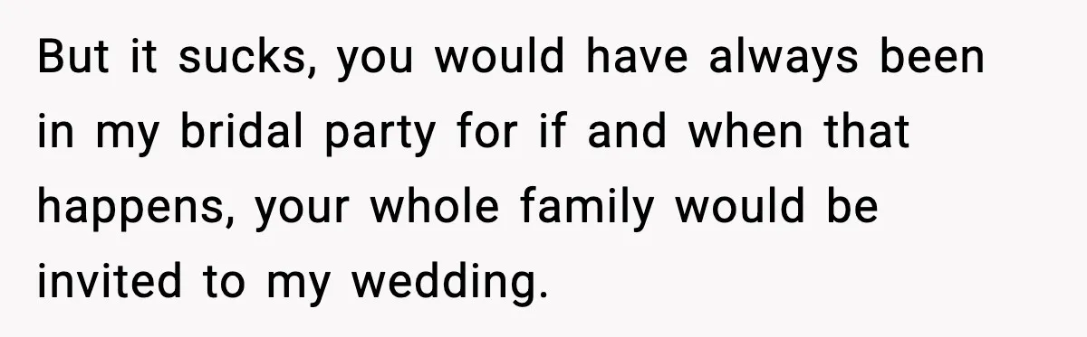 But it sucks, you would have always been in my bridal party for if and when that happens, your whole family would be invited to my wedding.