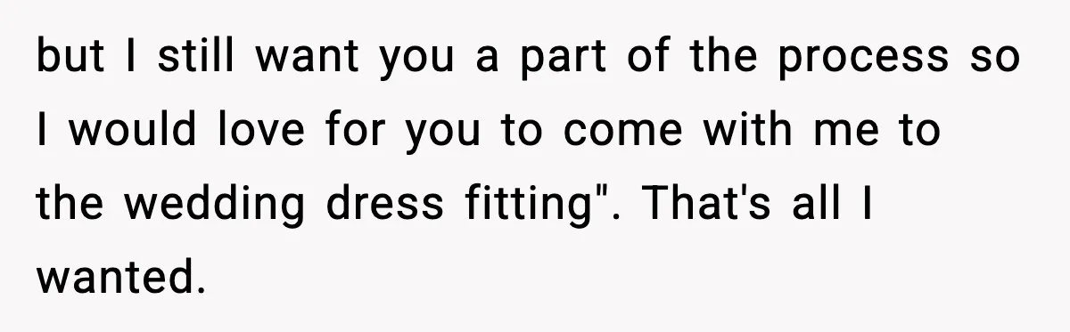 but I still want you a part of the process so I would love for you to come with me to the wedding dress fitting". That's all I wanted.