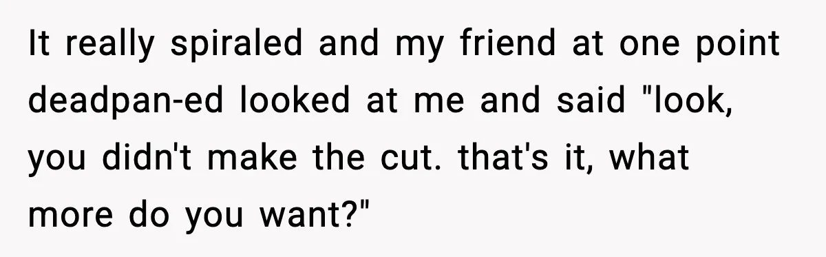 It really spiraled and my friend at one point deadpan-ed looked at me and said "look, you didn't make the cut. that's it, what more do you want?"