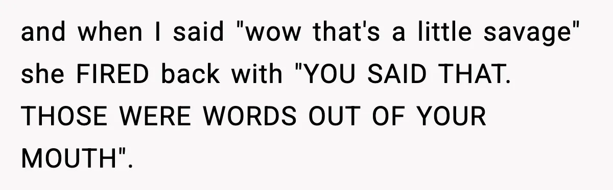 and when I said "wow that's a little savage" she FIRED back with "YOU SAID THAT. THOSE WERE WORDS OUT OF YOUR MOUTH".
