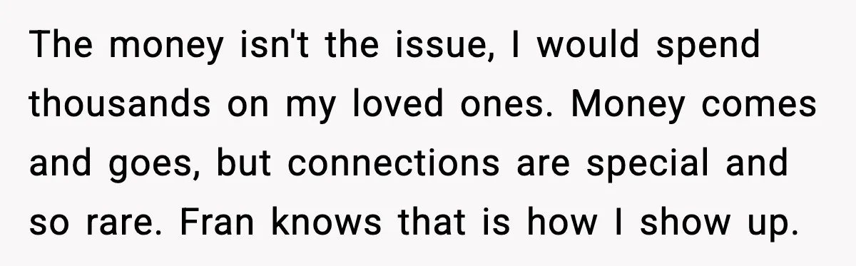 The money isn't the issue, I would spend thousands on my loved ones. Money comes and goes, but connections are special and so rare. Fran knows that is how I...