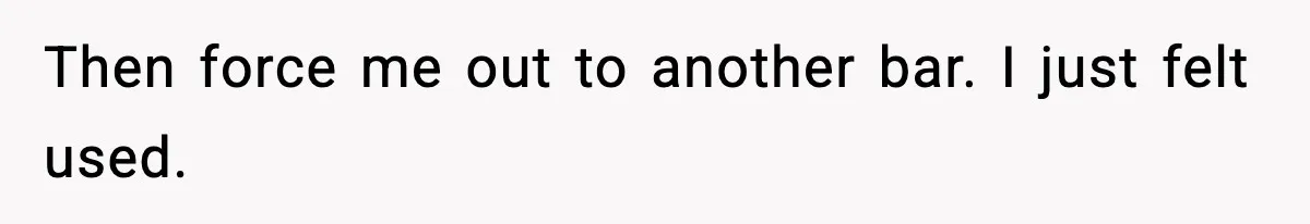 Then force me out to another bar. I just felt used.