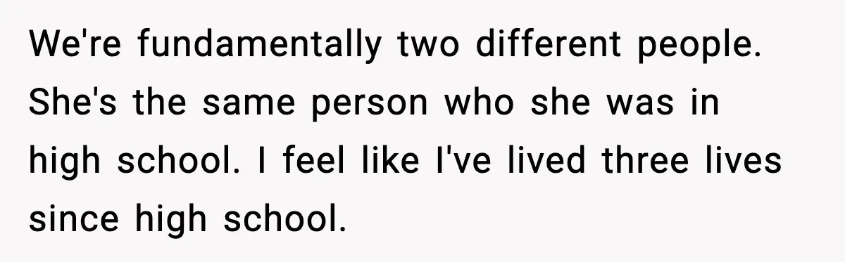 We're fundamentally two different people. She's the same person who she was in high school. I feel like I've lived three lives since high school.