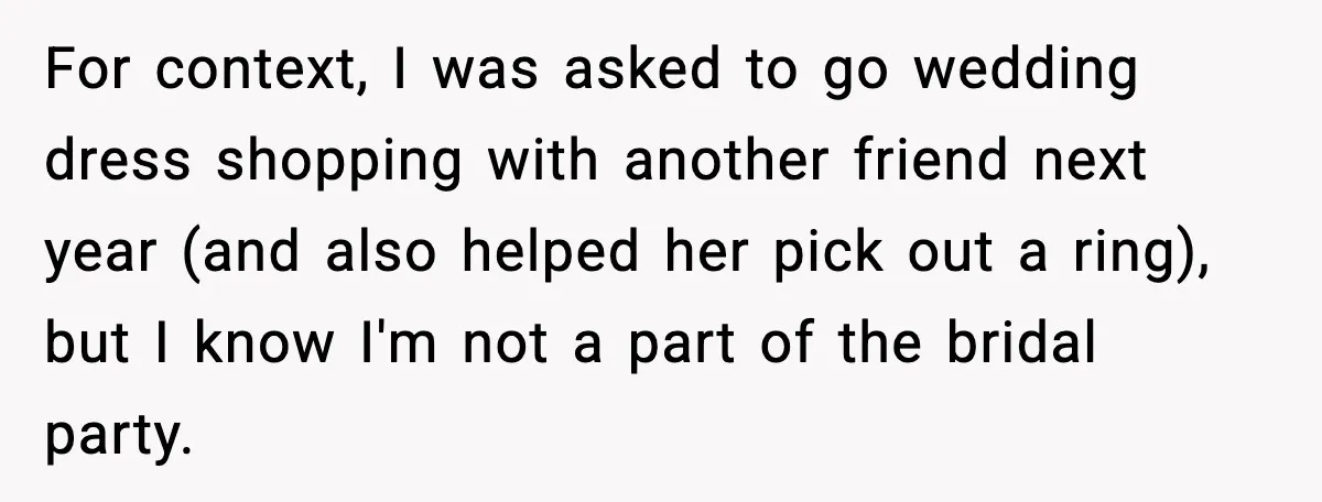 For context, I was asked to go wedding dress shopping with another friend next year (and also helped her pick out a ring), but I know I'm not a part...