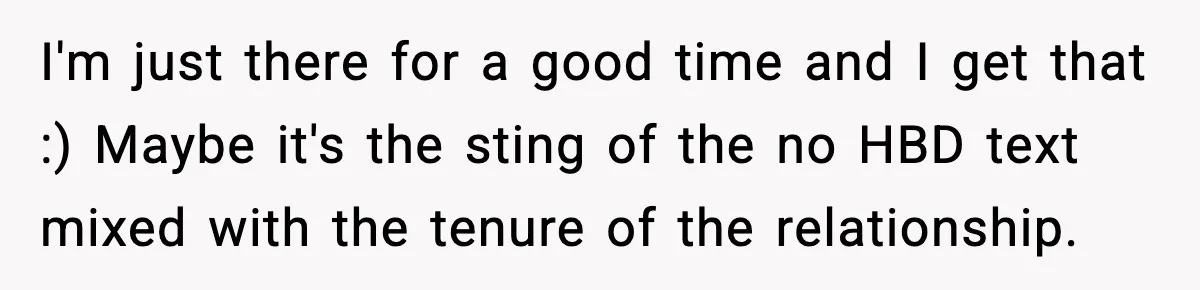 I'm just there for a good time and I get that :) Maybe it's the sting of the no HBD text mixed with the tenure of the relationship.