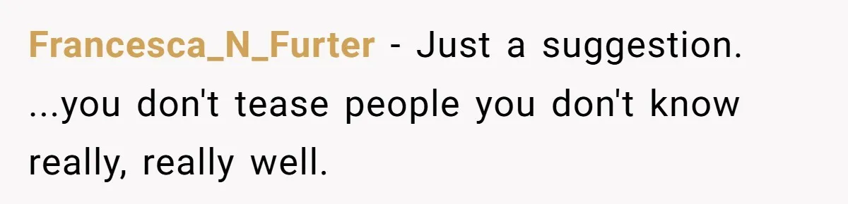 Francesca_N_Furter − Just a suggestion. ...you don't tease people you don't know really, really well.