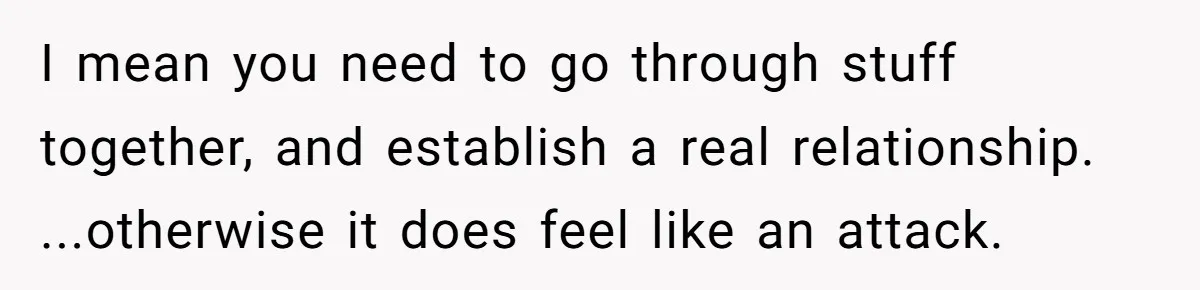 I mean you need to go through stuff together, and establish a real relationship. ...otherwise it does feel like an attack.
