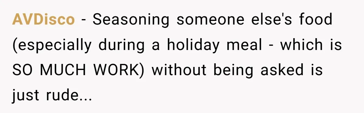 AVDisco − Seasoning someone else's food (especially during a holiday meal - which is SO MUCH WORK) without being asked is just rude...