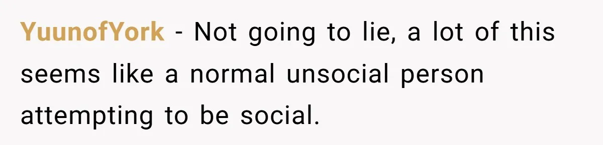 YuunofYork − Not going to lie, a lot of this seems like a normal unsocial person attempting to be social.