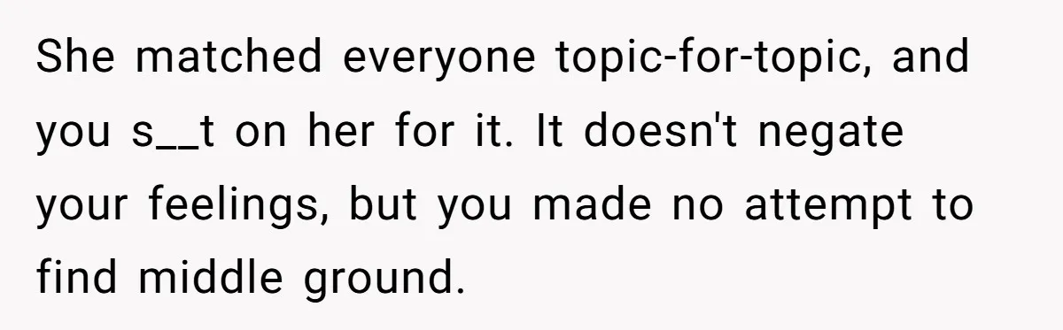 She matched everyone topic-for-topic, and you s__t on her for it. It doesn't negate your feelings, but you made no attempt to find middle ground.