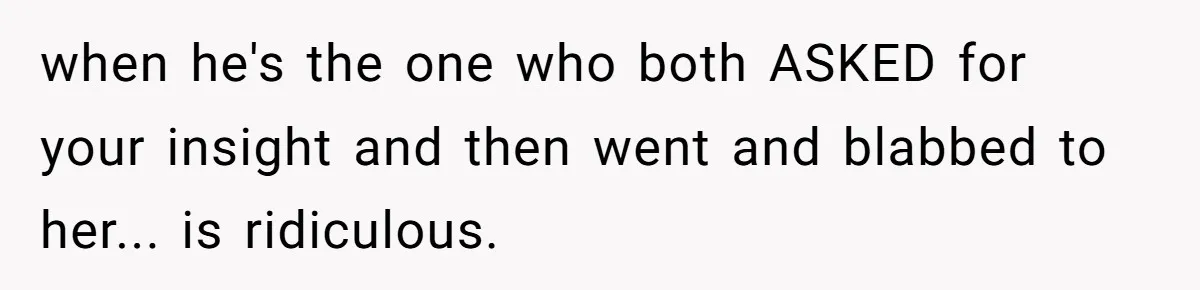 when he's the one who both ASKED for your insight and then went and blabbed to her... is ridiculous.
