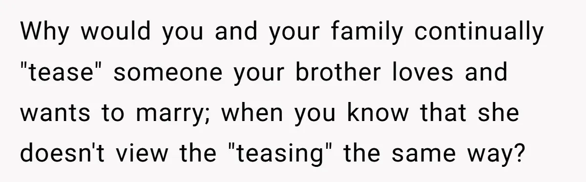 Why would you and your family continually "tease" someone your brother loves and wants to marry; when you know that she doesn't view the "teasing" the same way?