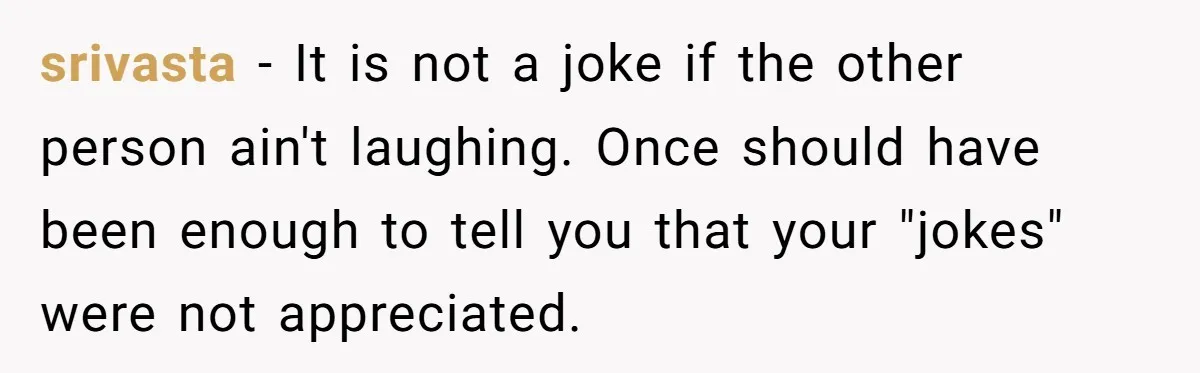 srivasta − It is not a joke if the other person ain't laughing. Once should have been enough to tell you that your "jokes" were not appreciated.