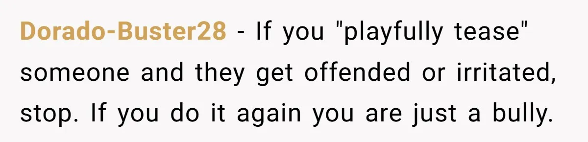 Dorado-Buster28 − If you "playfully tease" someone and they get offended or irritated, stop. If you do it again you are just a bully.