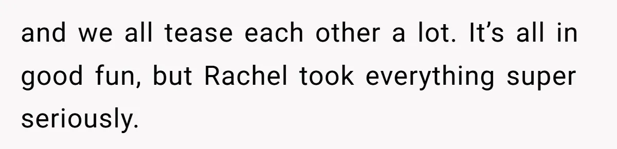 and we all tease each other a lot. It’s all in good fun, but Rachel took everything super seriously.