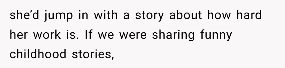 she’d jump in with a story about how hard her work is. If we were sharing funny childhood stories,