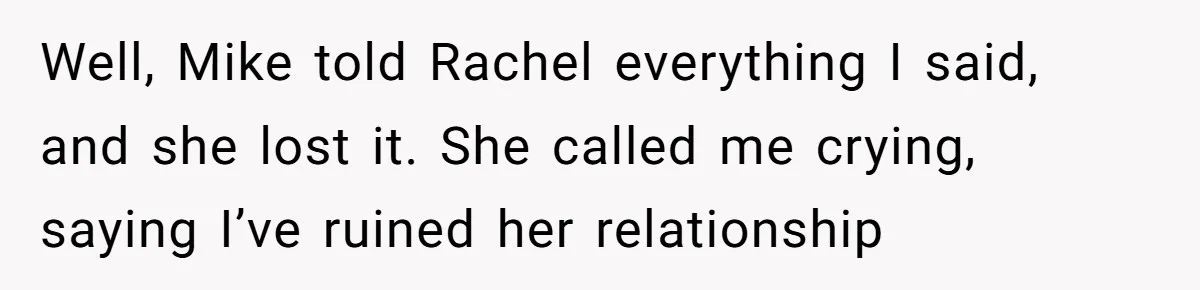Well, Mike told Rachel everything I said, and she lost it. She called me crying, saying I’ve ruined her relationship