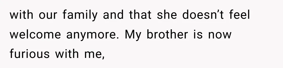 with our family and that she doesn’t feel welcome anymore. My brother is now furious with me,