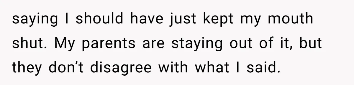 saying I should have just kept my mouth shut. My parents are staying out of it, but they don’t disagree with what I said.