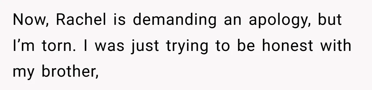 Now, Rachel is demanding an apology, but I’m torn. I was just trying to be honest with my brother,