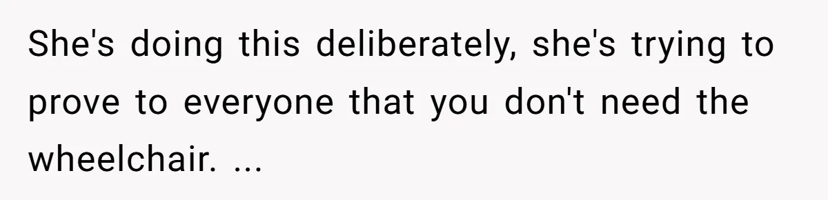 Woman in a Wheelchair Exposes Her MIL’s Secret Strategy to “Prove” She Can Walk She's doing this deliberately, she's trying to prove to everyone that you don't need the wheelchair. ...