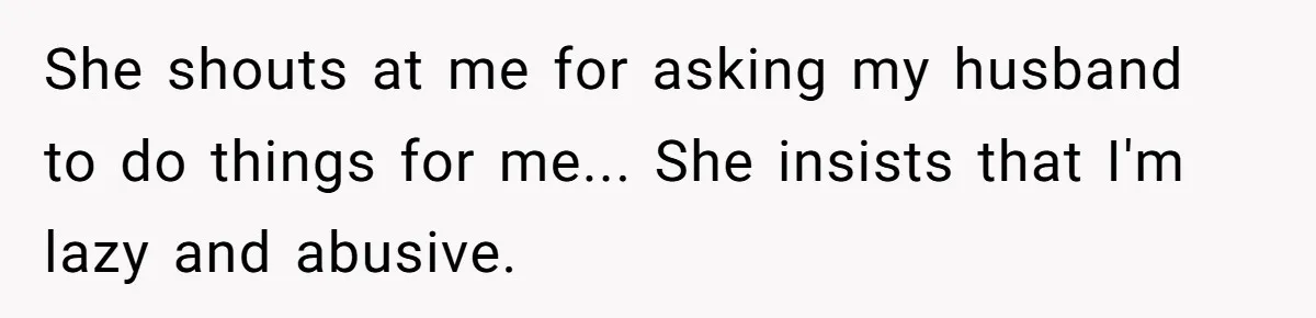 Woman in a Wheelchair Exposes Her MIL’s Secret Strategy to “Prove” She Can Walk She shouts at me for asking my husband to do things for me... She insists that I'm lazy and abusive.