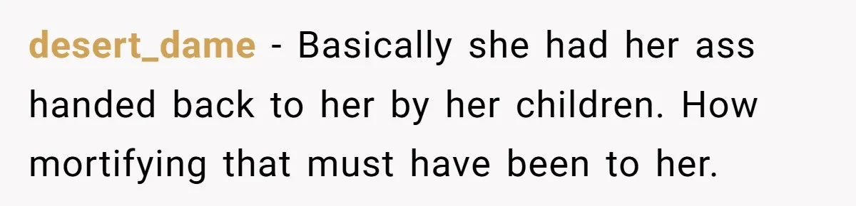 Woman in a Wheelchair Exposes Her MIL’s Secret Strategy to “Prove” She Can Walk desert_dame − Basically she had her ass handed back to her by her children. How mortifying that must have been to her.