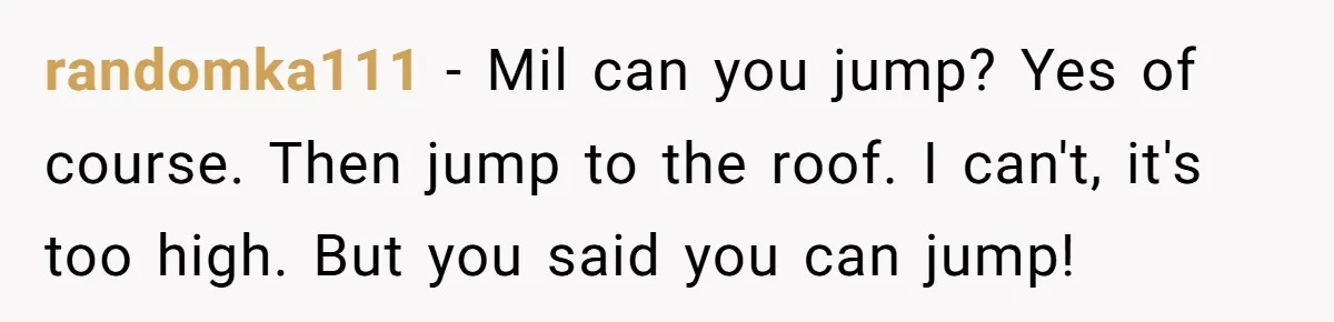 Woman in a Wheelchair Exposes Her MIL’s Secret Strategy to “Prove” She Can Walk randomka111 − Mil can you jump? Yes of course. Then jump to the roof. I can't, it's too high. But you said you can jump!