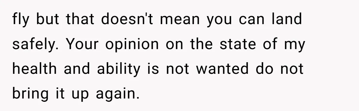 Woman in a Wheelchair Exposes Her MIL’s Secret Strategy to “Prove” She Can Walk fly but that doesn't mean you can land safely. Your opinion on the state of my health and ability is not wanted do not bring it up again.