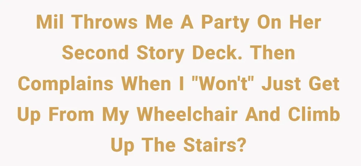 Woman in a Wheelchair Exposes Her MIL’s Secret Strategy to “Prove” She Can Walk MIL throws me a party on her second story deck. Then complains when I "won't" just get up from my wheelchair and climb up the stairs?