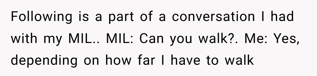 Woman in a Wheelchair Exposes Her MIL’s Secret Strategy to “Prove” She Can Walk Following is a part of a conversation I had with my MIL.. MIL: Can you walk?. Me: Yes, depending on how far I have to walk