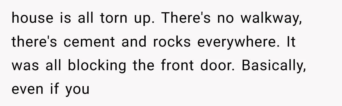 Woman in a Wheelchair Exposes Her MIL’s Secret Strategy to “Prove” She Can Walk house is all torn up. There's no walkway, there's cement and rocks everywhere. It was all blocking the front door. Basically, even if you