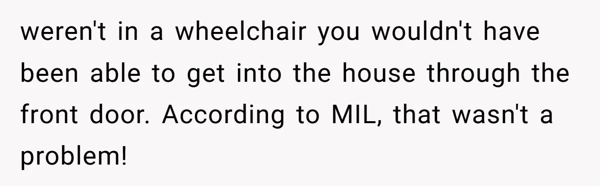 Woman in a Wheelchair Exposes Her MIL’s Secret Strategy to “Prove” She Can Walk weren't in a wheelchair you wouldn't have been able to get into the house through the front door. According to MIL, that wasn't a problem!