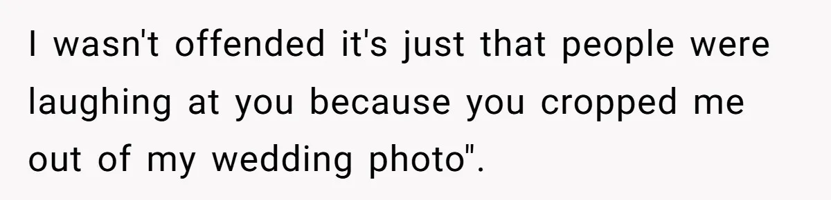 I wasn't offended it's just that people were laughing at you because you cropped me out of my wedding photo".