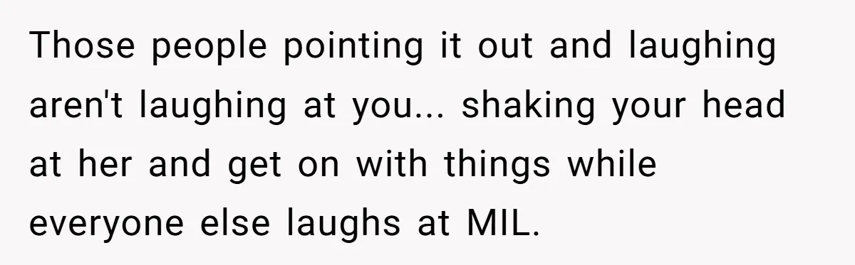 Those people pointing it out and laughing aren't laughing at you... shaking your head at her and get on with things while everyone else laughs at MIL.