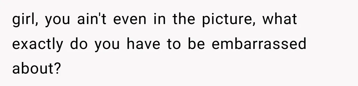 girl, you ain't even in the picture, what exactly do you have to be embarrassed about?