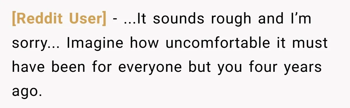 [Reddit User] − ...It sounds rough and I’m sorry... Imagine how uncomfortable it must have been for everyone but you four years ago.
