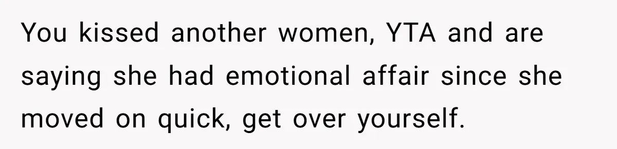 The Truth Comes Out After a Man Tries to Ban His Ex from a Family Gathering You kissed another women, YTA and are saying she had emotional affair since she moved on quick, get over yourself.