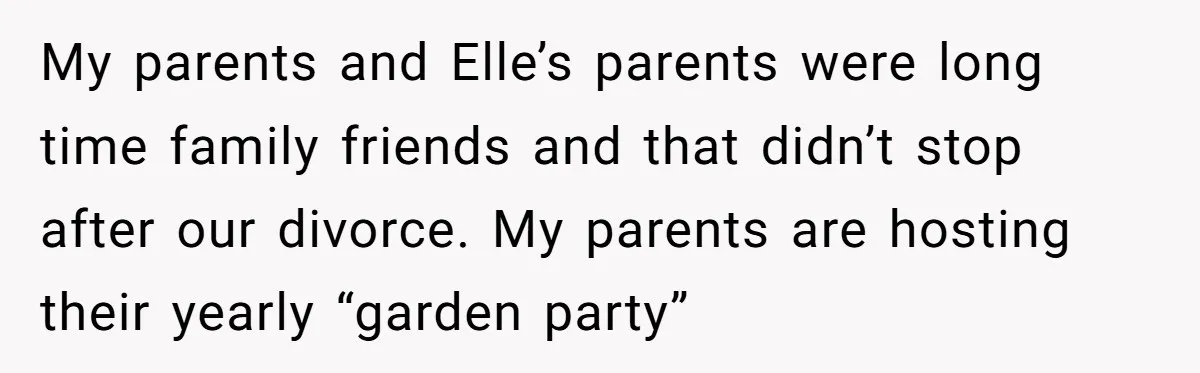 The Truth Comes Out After a Man Tries to Ban His Ex from a Family Gathering My parents and Elle’s parents were long time family friends and that didn’t stop after our divorce. My parents are hosting their yearly “garden party”