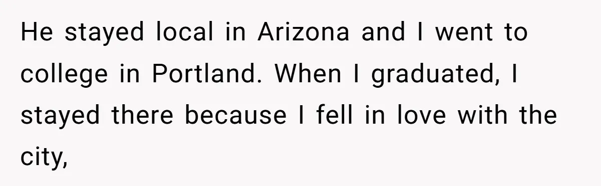 He Was the Family ATM Until He Found Out He Was Not Invited to the Wedding He stayed local in Arizona and I went to college in Portland. When I graduated, I stayed there because I fell in love with the city,